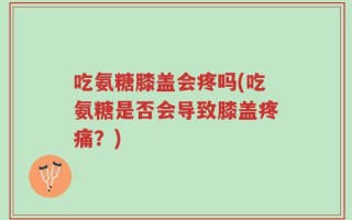 吃氨糖膝盖会疼吗(吃氨糖是否会导致膝盖疼痛？)
