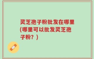 灵芝孢子粉批发在哪里(哪里可以批发灵芝孢子粉？)