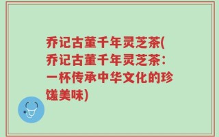 乔记古董千年灵芝茶(乔记古董千年灵芝茶：一杯传承中华文化的珍馐美味)