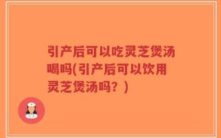 引产后可以吃灵芝煲汤喝吗(引产后可以饮用灵芝煲汤吗？)