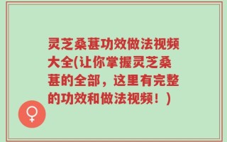 灵芝桑葚功效做法视频大全(让你掌握灵芝桑葚的全部，这里有完整的功效和做法视频！)