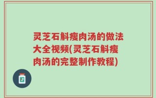 灵芝石斛瘦肉汤的做法大全视频(灵芝石斛瘦肉汤的完整制作教程)
