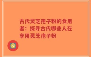 古代灵芝孢子粉的食用者：探寻古代哪些人在享用灵芝孢子粉