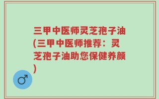 三甲中医师灵芝孢子油(三甲中医师推荐：灵芝孢子油助您保健养颜)