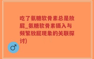 吃了氨糖软骨素总是放屁_氨糖软骨素摄入与频繁放屁现象的关联探讨)