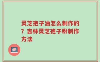 灵芝孢子油怎么制作的？吉林灵芝孢子粉制作方法