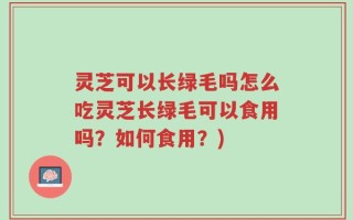 灵芝可以长绿毛吗怎么吃灵芝长绿毛可以食用吗？如何食用？)