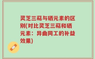 灵芝三萜与硒元素的区别(对比灵芝三萜和硒元素：异曲同工的补益效果)