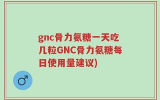 gnc骨力氨糖一天吃几粒GNC骨力氨糖每日使用量建议)