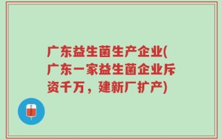 广东益生菌生产企业(广东一家益生菌企业斥资千万，建新厂扩产)