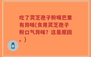 吃了灵芝孢子粉嘴巴里有异味(食用灵芝孢子粉口气异味？这是原因。)