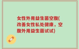 女性外用益生菌空腹(改善女性私处健康，空腹外用益生菌试试)