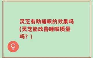 灵芝有助睡眠的效果吗(灵芝能改善睡眠质量吗？)