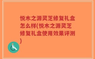 悦木之源灵芝修复礼盒怎么样(悦木之源灵芝修复礼盒使用效果评测)