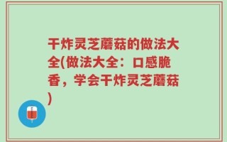 干炸灵芝蘑菇的做法大全(做法大全：口感脆香，学会干炸灵芝蘑菇)