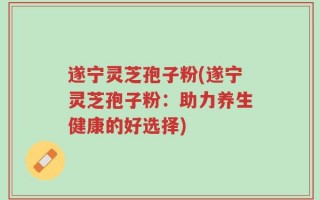 遂宁灵芝孢子粉(遂宁灵芝孢子粉：助力养生健康的好选择)