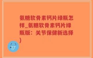 氨糖软骨素钙片绿瓶怎样_氨糖软骨素钙片绿瓶版：关节保健新选择)