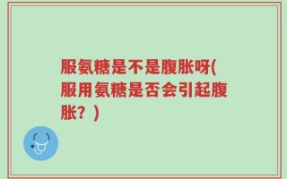 服氨糖是不是腹胀呀(服用氨糖是否会引起腹胀？)