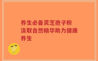 养生必备灵芝孢子粉 汲取自然精华助力健康养生