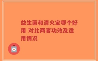 益生菌和清火宝哪个好用 对比两者功效及适用情况