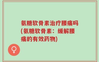 氨糖软骨素治疗腰痛吗(氨糖软骨素：缓解腰痛的有效药物)