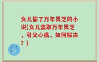 女儿偷了万年灵芝的小说(女儿盗取万年灵芝，引父心痛，如何解决？)