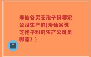 寿仙谷灵芝孢子粉哪家公司生产的(寿仙谷灵芝孢子粉的生产公司是哪家？)