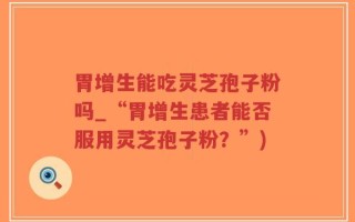 胃增生能吃灵芝孢子粉吗_“胃增生患者能否服用灵芝孢子粉？”)