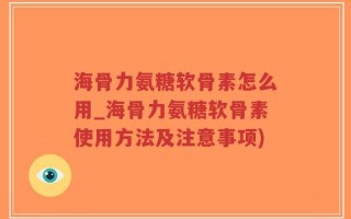 海骨力氨糖软骨素怎么用_海骨力氨糖软骨素使用方法及注意事项)