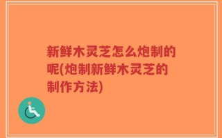 新鲜木灵芝怎么炮制的呢(炮制新鲜木灵芝的制作方法)
