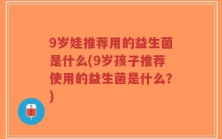 9岁娃推荐用的益生菌是什么(9岁孩子推荐使用的益生菌是什么？)