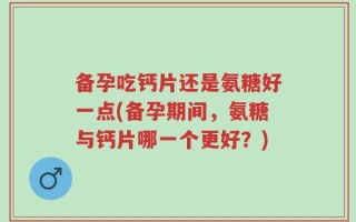 备孕吃钙片还是氨糖好一点(备孕期间，氨糖与钙片哪一个更好？)
