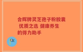 合辉牌灵芝孢子粉胶囊 优质之选 健康养生的得力助手