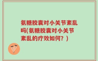 氨糖胶囊对小关节紊乱吗(氨糖胶囊对小关节紊乱的疗效如何？)
