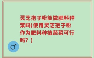 灵芝孢子粉能做肥料种菜吗(使用灵芝孢子粉作为肥料种植蔬菜可行吗？)