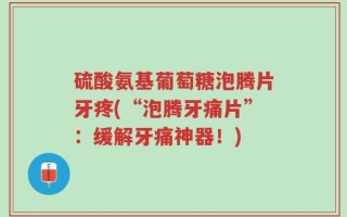 硫酸氨基葡萄糖泡腾片牙疼(“泡腾牙痛片”：缓解牙痛神器！)