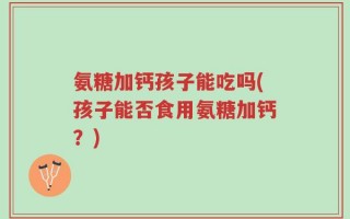 氨糖加钙孩子能吃吗(孩子能否食用氨糖加钙？)