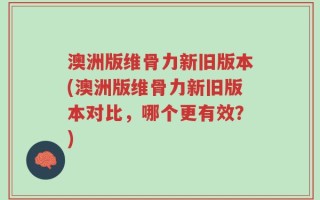 澳洲版维骨力新旧版本(澳洲版维骨力新旧版本对比，哪个更有效？)