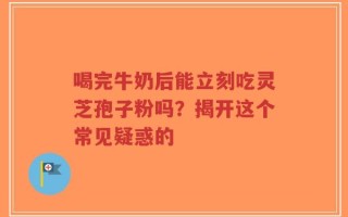 喝完牛奶后能立刻吃灵芝孢子粉吗？揭开这个常见疑惑的