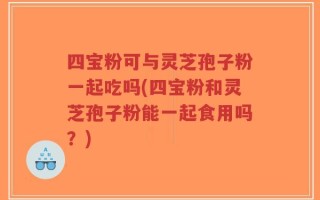 四宝粉可与灵芝孢子粉一起吃吗(四宝粉和灵芝孢子粉能一起食用吗？)