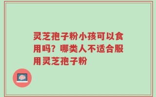灵芝孢子粉小孩可以食用吗？哪类人不适合服用灵芝孢子粉