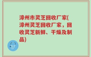 漳州市灵芝回收厂家(漳州灵芝回收厂家，回收灵芝新鲜、干燥及制品)