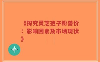 《探究灵芝孢子粉兽价：影响因素及市场现状》