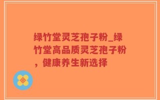 绿竹堂灵芝孢子粉_绿竹堂高品质灵芝孢子粉，健康养生新选择