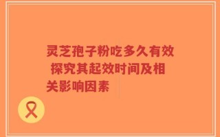 灵芝孢子粉吃多久有效 探究其起效时间及相关影响因素