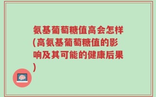 氨基葡萄糖值高会怎样(高氨基葡萄糖值的影响及其可能的健康后果)