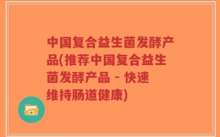 中国复合益生菌发酵产品(推荐中国复合益生菌发酵产品 - 快速维持肠道健康)