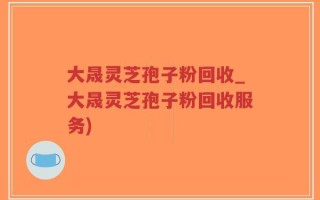大晟灵芝孢子粉回收_大晟灵芝孢子粉回收服务)