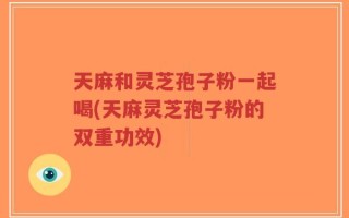 天麻和灵芝孢子粉一起喝(天麻灵芝孢子粉的双重功效)