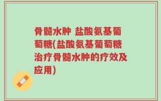 骨髓水肿 盐酸氨基葡萄糖(盐酸氨基葡萄糖治疗骨髓水肿的疗效及应用)